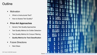 Outline
KDD Tutorial / © 2020 IBM Corporation
Source: https://www.analyticsinsight.net/data-literacy-helping-enterprises-lead-with-data-through-challenging-times/
▪ Motivation
▪ What is Unstructured Text?
▪ How to Assess Text Quality?
▪ Prior-Art Approaches
▪ Generic Text Quality Approaches
▪ Text Quality Metrics for Outlier Detection
▪ Text Quality Metrics for Corpus Filtering
▪ Quality Metrics for Text Classification
▪ Future Directions
▪ Next Steps
 