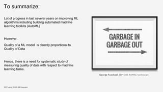 To summarize:
KDD Tutorial / © 2020 IBM Corporation
George Fuechsel, IBM 305 RAMAC technician
Lot of progress in last several years on improving ML
algorithms including building automated machine
learning toolkits (AutoML)
However,
Quality of a ML model is directly proportional to
Quality of Data
Hence, there is a need for systematic study of
measuring quality of data with respect to machine
learning tasks.
 