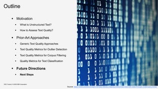 Outline
KDD Tutorial / © 2020 IBM Corporation
▪ Motivation
▪ What is Unstructured Text?
▪ How to Assess Text Quality?
▪ Prior-Art Approaches
▪ Generic Text Quality Approaches
▪ Text Quality Metrics for Outlier Detection
▪ Text Quality Metrics for Corpus Filtering
▪ Quality Metrics for Text Classification
▪ Future Directions
▪ Next Steps
Source: https://www.analyticsinsight.net/data-literacy-helping-enterprises-lead-with-data-through-challenging-times/
 