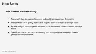 Next Steps
KDD Tutorial / © 2020 IBM Corporation
How to assess overall text quality?
▪ Framework that allows user to assess text quality across various dimensions
▪ Standardized set of quality metrics that output a score to indicate a low/high score
▪ Provide insights into the specific samples in the dataset which contribute to a low/high
score
▪ Specific recommendations for addressing poor text quality and evidence of model
performance improvement
 