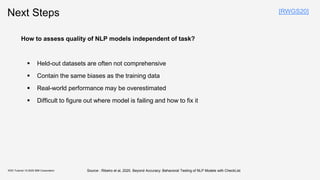 Next Steps
KDD Tutorial / © 2020 IBM Corporation
How to assess quality of NLP models independent of task?
▪ Held-out datasets are often not comprehensive
▪ Contain the same biases as the training data
▪ Real-world performance may be overestimated
▪ Difficult to figure out where model is failing and how to fix it
[RWGS20]
Source : Ribeiro et al, 2020. Beyond Accuracy: Behavioral Testing of NLP Models with CheckList
 