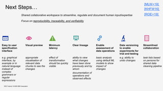 KDD Tutorial / © 2020 IBM Corporation
Next Steps…
Shared collaborative workspace to streamline, regulate and document human input/expertise
Focus on reproducibility, traceability, and verifiability
Easy to user
specification
interface
e.g. graphical
interface, by
example or in
natural language
instead of
complex
grammars or
regular
expressions
Visual preview
appropriate
visualisation of
relevant data
chunks to see the
changes
Minimum
latency
effect of
transformation
should be quickly
visible
Clear lineage
ability to view
what changes
have been done
previously and by
whom
documentation of
operations and
observed effects
Enable
assessment of
data operations
basic analysis
using default ML
models to show
impact of
changes
Data versioning
to enable
experiments for
trial and testing
e.g. ability to
undo changes
Streamlined
collaboration
task lists based
on persona for
shared data
cleaning pipeline
[MLW+19]
[KHFW16]
[ROE+19]
 
