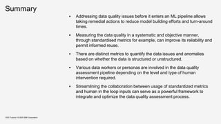 Summary
▪ Addressing data quality issues before it enters an ML pipeline allows
taking remedial actions to reduce model building efforts and turn-around
times.
▪ Measuring the data quality in a systematic and objective manner,
through standardised metrics for example, can improve its reliability and
permit informed reuse.
▪ There are distinct metrics to quantify the data issues and anomalies
based on whether the data is structured or unstructured.
▪ Various data workers or personas are involved in the data quality
assessment pipeline depending on the level and type of human
intervention required.
▪ Streamlining the collaboration between usage of standardized metrics
and human in the loop inputs can serve as a powerful framework to
integrate and optimize the data quality assessment process.
KDD Tutorial / © 2020 IBM Corporation
 