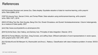 References
KDD Tutorial / © 2020 IBM Corporation
[GZ19] Amirata Ghorbani and James Zou. Data shapley: Equitable valuation of data for machine learning. arXiv preprint
arXiv:1904.02868, 2019
[YAP19] Jinsung Yoon, Sercan O Arik, and Tomas Pfister. Data valuation using reinforcement learning. arXiv preprint
arXiv:1909.11671, 2019.
[DKO+07] Bing Tian Dai, Nick Koudas, Beng Chin Ooi, Divesh Srivastava, and Suresh Venkatasubramanian. Column heterogeneity
as a measure of data quality. 2007
[sim] http://www.countrysideinfo.co.uk/simpsons.htm.
[DHI12] AnHai Doan, Alon Halevy, and Zachary Ives. Principles of data integration. Elsevier, 2012.
[MCCD13] Tomas Mikolov, Kai Chen, Greg Corrado, and Jeffrey Dean. Efficient estimation of word representations in vector space.
arXiv preprint arXiv:1301.3781, 2013
[ALI15] Aida Ali and Siti Mariyam Hj. Shamsuddin and Anca L. Ralescu. Classification with class imbalance problem: A review. SOCO
2015
 