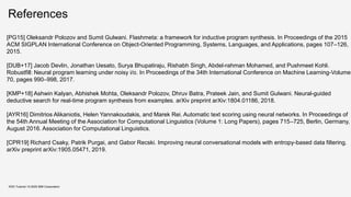 References
KDD Tutorial / © 2020 IBM Corporation
[PG15] Oleksandr Polozov and Sumit Gulwani. Flashmeta: a framework for inductive program synthesis. In Proceedings of the 2015
ACM SIGPLAN International Conference on Object-Oriented Programming, Systems, Languages, and Applications, pages 107–126,
2015.
[DUB+17] Jacob Devlin, Jonathan Uesato, Surya Bhupatiraju, Rishabh Singh, Abdel-rahman Mohamed, and Pushmeet Kohli.
Robustfill: Neural program learning under noisy i/o. In Proceedings of the 34th International Conference on Machine Learning-Volume
70, pages 990–998, 2017.
[KMP+18] Ashwin Kalyan, Abhishek Mohta, Oleksandr Polozov, Dhruv Batra, Prateek Jain, and Sumit Gulwani. Neural-guided
deductive search for real-time program synthesis from examples. arXiv preprint arXiv:1804.01186, 2018.
[AYR16] Dimitrios Alikaniotis, Helen Yannakoudakis, and Marek Rei. Automatic text scoring using neural networks. In Proceedings of
the 54th Annual Meeting of the Association for Computational Linguistics (Volume 1: Long Papers), pages 715–725, Berlin, Germany,
August 2016. Association for Computational Linguistics.
[CPR19] Richard Csaky, Patrik Purgai, and Gabor Recski. Improving neural conversational models with entropy-based data filtering.
arXiv preprint arXiv:1905.05471, 2019.
 