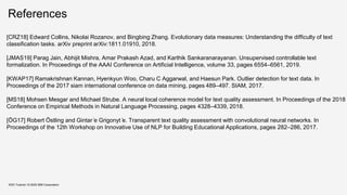 References
KDD Tutorial / © 2020 IBM Corporation
[CRZ18] Edward Collins, Nikolai Rozanov, and Bingbing Zhang. Evolutionary data measures: Understanding the difficulty of text
classification tasks. arXiv preprint arXiv:1811.01910, 2018.
[JMAS19] Parag Jain, Abhijit Mishra, Amar Prakash Azad, and Karthik Sankaranarayanan. Unsupervised controllable text
formalization. In Proceedings of the AAAI Conference on Artificial Intelligence, volume 33, pages 6554–6561, 2019.
[KWAP17] Ramakrishnan Kannan, Hyenkyun Woo, Charu C Aggarwal, and Haesun Park. Outlier detection for text data. In
Proceedings of the 2017 siam international conference on data mining, pages 489–497. SIAM, 2017.
[MS18] Mohsen Mesgar and Michael Strube. A neural local coherence model for text quality assessment. In Proceedings of the 2018
Conference on Empirical Methods in Natural Language Processing, pages 4328–4339, 2018.
[ÖG17] Robert Östling and Gintar ̇e Grigonyt ̇e. Transparent text quality assessment with convolutional neural networks. In
Proceedings of the 12th Workshop on Innovative Use of NLP for Building Educational Applications, pages 282–286, 2017.
 