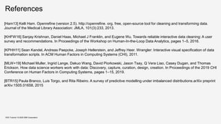 References
KDD Tutorial / © 2020 IBM Corporation
[Ham13] Kelli Ham. Openrefine (version 2.5). http://openrefine. org. free, open-source tool for cleaning and transforming data.
Journal of the Medical Library Association: JMLA, 101(3):233, 2013.
[KHFW16] Sanjay Krishnan, Daniel Haas, Michael J Franklin, and Eugene Wu. Towards reliable interactive data cleaning: A user
survey and recommendations. In Proceedings of the Workshop on Human-In-the-Loop Data Analytics, pages 1–5, 2016.
[KPHH11] Sean Kandel, Andreas Paepcke, Joseph Hellerstein, and Jeffrey Heer. Wrangler: Interactive visual specification of data
transformation scripts. In ACM Human Factors in Computing Systems (CHI), 2011.
[MLW+19] Michael Muller, Ingrid Lange, Dakuo Wang, David Piorkowski, Jason Tsay, Q Vera Liao, Casey Dugan, and Thomas
Erickson. How data science workers work with data: Discovery, capture, curation, design, creation. In Proceedings of the 2019 CHI
Conference on Human Factors in Computing Systems, pages 1–15, 2019.
[BTR15] Paula Branco, Luis Torgo, and Rita Ribeiro. A survey of predictive modelling under imbalanced distributions.arXiv preprint
arXiv:1505.01658, 2015
 