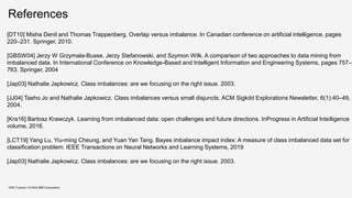 References
KDD Tutorial / © 2020 IBM Corporation
[DT10] Misha Denil and Thomas Trappenberg. Overlap versus imbalance. In Canadian conference on artificial intelligence, pages
220–231. Springer, 2010.
[GBSW04] Jerzy W Grzymala-Busse, Jerzy Stefanowski, and Szymon Wilk. A comparison of two approaches to data mining from
imbalanced data. In International Conference on Knowledge-Based and Intelligent Information and Engineering Systems, pages 757–
763. Springer, 2004
[Jap03] Nathalie Japkowicz. Class imbalances: are we focusing on the right issue. 2003.
[JJ04] Taeho Jo and Nathalie Japkowicz. Class imbalances versus small disjuncts. ACM Sigkdd Explorations Newsletter, 6(1):40–49,
2004.
[Kra16] Bartosz Krawczyk. Learning from imbalanced data: open challenges and future directions. InProgress in Artificial Intelligence
volume, 2016.
[LCT19] Yang Lu, Yiu-ming Cheung, and Yuan Yan Tang. Bayes imbalance impact index: A measure of class imbalanced data set for
classification problem. IEEE Transactions on Neural Networks and Learning Systems, 2019
[Jap03] Nathalie Japkowicz. Class imbalances: are we focusing on the right issue. 2003.
 