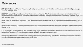 References
KDD Tutorial / © 2020 IBM Corporation
[DT10] Misha Denil and Thomas Trappenberg. Overlap versus imbalance. In Canadian conference on artificial intelligence, pages
220–231. Springer, 2010.
[GBSW04] Jerzy W Grzymala-Busse, Jerzy Stefanowski, and Szymon Wilk. A comparison of two approaches to data mining from
imbalanced data. In International Conference on Knowledge-Based and Intelligent Information and Engineering Systems, pages 757–
763. Springer, 2004
[JJ04] Taeho Jo and Nathalie Japkowicz. Class imbalances versus small disjuncts. ACM Sigkdd Explorations Newsletter, 6(1):40–49,
2004.
[Kra16] Bartosz Krawczyk. Learning from imbalanced data: open challenges and future directions. InProgress in Artificial Intelligence
volume, 2016.
[LCT19] Yang Lu, Yiu-ming Cheung, and Yuan Yan Tang. Bayes imbalance impact index: A measure of class imbalanced data set for
classification problem. IEEE Transactions on Neural Networks and Learning Systems, 2019
WP03] Gary M Weiss and Foster Provost. Learning when training data are costly: The effect of class distribution on tree induction.
Journal of artificial intelligence research,19:315–354, 2003
 