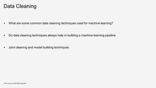 Data Cleaning
▪ What are some common data cleaning techniques used for machine learning?
▪ Do data cleaning techniques always help in building a machine learning pipeline
▪ Joint cleaning and model building techniques
KDD Tutorial / © 2020 IBM Corporation
 