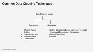 Common Data Cleaning Techniques
Data Cleaning Issues
KDD Tutorial / © 2020 IBM Corporation
Quantitative Qualitative
Integrity Constraints based errors (not covered)
- Functional Dependency Constraints
- Denial Constraints
- Others ..
- Missing Values
- Outliers
- Noise in the data
- Noise in labels
- Data Linters
- …
 