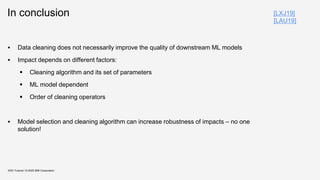 In conclusion
▪ Data cleaning does not necessarily improve the quality of downstream ML models
▪ Impact depends on different factors:
▪ Cleaning algorithm and its set of parameters
▪ ML model dependent
▪ Order of cleaning operators
▪ Model selection and cleaning algorithm can increase robustness of impacts – no one
solution!
KDD Tutorial / © 2020 IBM Corporation
[LXJ19]
[LAU19]
 