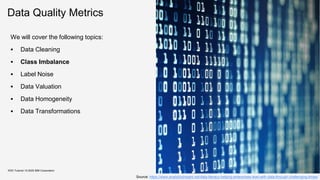 Data Quality Metrics
We will cover the following topics:
▪ Data Cleaning
▪ Class Imbalance
▪ Label Noise
▪ Data Valuation
▪ Data Homogeneity
▪ Data Transformations
KDD Tutorial / © 2020 IBM Corporation
Source: https://www.analyticsinsight.net/data-literacy-helping-enterprises-lead-with-data-through-challenging-times/
 
