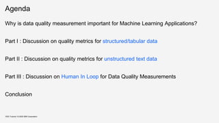 Agenda
Why is data quality measurement important for Machine Learning Applications?
Part I : Discussion on quality metrics for structured/tabular data
Part II : Discussion on quality metrics for unstructured text data
Part III : Discussion on Human In Loop for Data Quality Measurements
Conclusion
KDD Tutorial / © 2020 IBM Corporation
 