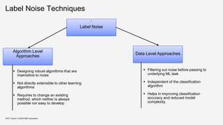 Label Noise Techniques
‘
Label Noise
Algorithm Level
Approaches
Data Level Approaches
▪ Designing robust algorithms that are
insensitive to noise
▪ Not directly extensible to other learning
algorithms
▪ Requires to change an existing
method, which neither is always
possible nor easy to develop
▪ Filtering out noise before passing to
underlying ML task
▪ Independent of the classification
algorithm
▪ Helps in improving classification
accuracy and reduced model
complexity.
KDD Tutorial / © 2020 IBM Corporation
 