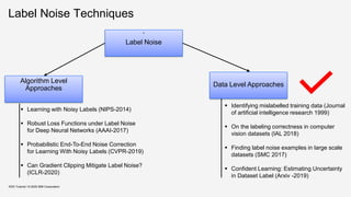 Label Noise Techniques
‘
Label Noise
Algorithm Level
Approaches
Data Level Approaches
▪ Learning with Noisy Labels (NIPS-2014)
▪ Robust Loss Functions under Label Noise
for Deep Neural Networks (AAAI-2017)
▪ Probabilistic End-To-End Noise Correction
for Learning With Noisy Labels (CVPR-2019)
▪ Can Gradient Clipping Mitigate Label Noise?
(ICLR-2020)
▪ Identifying mislabelled training data (Journal
of artificial intelligence research 1999)
▪ On the labeling correctness in computer
vision datasets (IAL 2018)
▪ Finding label noise examples in large scale
datasets (SMC 2017)
▪ Confident Learning: Estimating Uncertainty
in Dataset Label (Arxiv -2019)
KDD Tutorial / © 2020 IBM Corporation
 