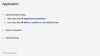 Application
▪ Identifying Data Quality
▪ High value data ➔ Significant contribution
▪ Low value data ➔ Noise or outliers or not useful for task
▪ Domain Adaptation
▪ Data Gathering
KDD Tutorial / © 2020 IBM Corporation
 