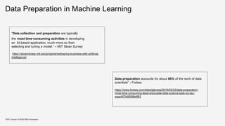 Data Preparation in Machine Learning
KDD Tutorial / © 2020 IBM Corporation
“Data collection and preparation are typically
the most time-consuming activities in developing
an AI-based application, much more so than
selecting and tuning a model.” – MIT Sloan Survey
https://sloanreview.mit.edu/projects/reshaping-business-with-artificial-
intelligence/
Data preparation accounts for about 80% of the work of data
scientists” - Forbes
https://www.forbes.com/sites/gilpress/2016/03/23/data-preparation-
most-time-consuming-least-enjoyable-data-science-task-survey-
says/#70d9599b6f63
 