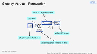 Shapley Values – Formulation
KDD Tutorial / © 2020 IBM Corporation
𝜙 𝑖 = 𝐶 ෍
𝑆⊆𝐷{𝑖}
𝑣(𝑆 ∪ {𝑖}) − 𝑣(𝑆)
𝑛−1
𝑆
Constant
value of 𝑖 together with 𝑆
Shapley value of datum 𝑖
value of 𝑆 alone
Iterates over all subsets in data
Source: Ghorbani et al, 2019. Data shapley: Equitable valuation of data for machine learning
[GZ19]
 