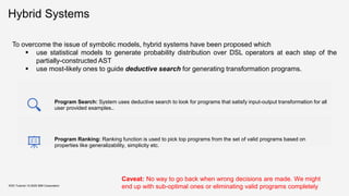 Hybrid Systems
KDD Tutorial / © 2020 IBM Corporation
To overcome the issue of symbolic models, hybrid systems have been proposed which
▪ use statistical models to generate probability distribution over DSL operators at each step of the
partially-constructed AST
▪ use most-likely ones to guide deductive search for generating transformation programs.
Program Search: System uses deductive search to look for programs that satisfy input-output transformation for all
user provided examples..
Program Ranking: Ranking function is used to pick top programs from the set of valid programs based on
properties like generalizability, simplicity etc.
Caveat: No way to go back when wrong decisions are made. We might
end up with sub-optimal ones or eliminating valid programs completely
 