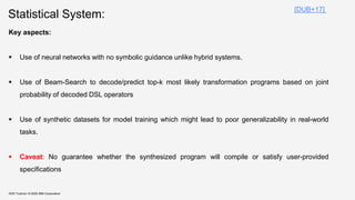 Statistical System:
KDD Tutorial / © 2020 IBM Corporation
Key aspects:
▪ Use of neural networks with no symbolic guidance unlike hybrid systems.
▪ Use of Beam-Search to decode/predict top-k most likely transformation programs based on joint
probability of decoded DSL operators
▪ Use of synthetic datasets for model training which might lead to poor generalizability in real-world
tasks.
▪ Caveat: No guarantee whether the synthesized program will compile or satisfy user-provided
specifications
[DUB+17]
 