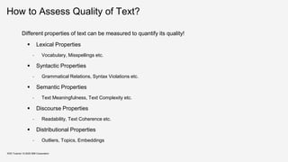 How to Assess Quality of Text?
Different properties of text can be measured to quantify its quality!
▪ Lexical Properties
- Vocabulary, Misspellings etc.
▪ Syntactic Properties
- Grammatical Relations, Syntax Violations etc.
▪ Semantic Properties
- Text Meaningfulness, Text Complexity etc.
▪ Discourse Properties
- Readability, Text Coherence etc.
▪ Distributional Properties
- Outliers, Topics, Embeddings
KDD Tutorial / © 2020 IBM Corporation
 