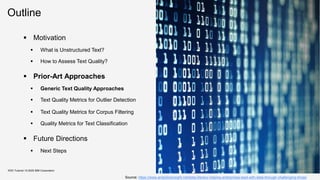 Outline
KDD Tutorial / © 2020 IBM Corporation
Source: https://www.analyticsinsight.net/data-literacy-helping-enterprises-lead-with-data-through-challenging-times/
▪ Motivation
▪ What is Unstructured Text?
▪ How to Assess Text Quality?
▪ Prior-Art Approaches
▪ Generic Text Quality Approaches
▪ Text Quality Metrics for Outlier Detection
▪ Text Quality Metrics for Corpus Filtering
▪ Quality Metrics for Text Classification
▪ Future Directions
▪ Next Steps
 