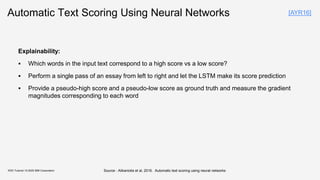 Automatic Text Scoring Using Neural Networks
Explainability:
▪ Which words in the input text correspond to a high score vs a low score?
▪ Perform a single pass of an essay from left to right and let the LSTM make its score prediction
▪ Provide a pseudo-high score and a pseudo-low score as ground truth and measure the gradient
magnitudes corresponding to each word
KDD Tutorial / © 2020 IBM Corporation
[AYR16]
Source : Alikaniotis et al, 2016. Automatic text scoring using neural networks
 