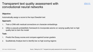 Transparent text quality assessment with
convolutional neural networks
Objective:
Automatically assign a score to the input Swedish text
Approach:
1. Train a CNN with residual connections on character embeddings
2. Utilize a pseudo-probabilistic framework to incorporate axioms on varying quality text vs high
quality text to train the model
Task:
1. Predict the Essay scores and compare against human graders
2. Qualitatively Analyze text to identify low vs high scoring regions
KDD Tutorial / © 2020 IBM Corporation Source : Östling et al, 2017. Transparent text quality assessment with convolutional neural networks
[ÖG17]
 
