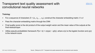 Transparent text quality assessment with
convolutional neural networks
Training:
▪ For a sequence of characters S = (s1, s2,…, sn), construct the character embedding matrix 𝕍 x d
▪ Pass the character embedding matrix through the CNN
▪ Final quality score is the dot product of the output weight vector and the mean value of the outputs at the
final residual layer.
▪ Utilise pseudo-probabilistic framework P(a > b) = σ(q(a) − q(b)), where σ(x) is the logistic function and q(x)
is the network score
KDD Tutorial / © 2020 IBM Corporation
[ÖG17]
Source : Östling et al, 2017. Transparent text quality assessment with convolutional neural networks
 
