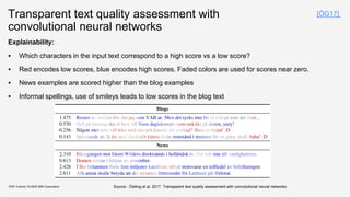 Transparent text quality assessment with
convolutional neural networks
Explainability:
▪ Which characters in the input text correspond to a high score vs a low score?
▪ Red encodes low scores, blue encodes high scores. Faded colors are used for scores near zero.
▪ News examples are scored higher than the blog examples
▪ Informal spellings, use of smileys leads to low scores in the blog text
KDD Tutorial / © 2020 IBM Corporation
[ÖG17]
Source : Östling et al, 2017. Transparent text quality assessment with convolutional neural networks
 