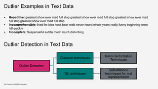 Outlier Examples in Text Data
▪ Repetitive: greatest show ever mad full stop greatest show ever mad full stop greatest show ever mad
full stop greatest show ever mad full stop
▪ Incomprehensible: lived let idea heck bear walk never heard whole years really funny beginning went
hill quickly
▪ Incomplete: Suspenseful subtle much much disturbing
KDD Tutorial / © 2020 IBM Corporation
Outlier Detection
Classical techniques
Matrix factorization
Techniques
DL techniques
Self-attention
techniques for text
representation
Outlier Detection in Text Data
 