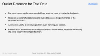 Outlier Detection for Text Data
▪ For experiments, outliers are sampled from a unique class from standard datasets
▪ Receiver operator characteristics are studied to assess the performance of the
proposed approach.
▪ Approach is useful at identifying outliers even from regular classes.
▪ Patterns such as unusually short/long documents, unique words, repetitive vocabulary
etc. were observed in detected outliers.
KDD Tutorial / © 2020 IBM Corporation
[KWAP17]
Source : Kannan et al, 2017. Outlier detection for text data
 
