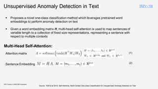 Unsupervised Anomaly Detection in Text
Multi-Head Self-Attention:
KDD Tutorial / © 2020 IBM Corporation
Sentence Embedding
Attention matrix
▪ Proposes a novel one-class classification method which leverages pretrained word
embeddings to perform anomaly detection on text
▪ Given a word embedding matrix H, multi-head self-attention is used to map sentences of
variable length to a collection of fixed size representations, representing a sentence with
respect to multiple contexts
Source : Ruff et al 2019. Self-Attentive, Multi-Context One-Class Classification for Unsupervised Anomaly Detection on Text
[RZV+19]
(1)
(2)
 