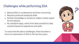 Challenges while performing EDA
● Manual EDA is cumbersome and time consuming.
● Requires profound analytical skills
● Domain knowledge or access to subject matter expert
for the dataset
● No standard steps, varies from data scientist to data
scientist based on experience and skills.
To overcome the above challenges, there has been a
focus on automation of EDA in the last few years.
 