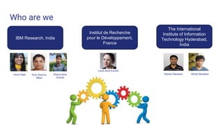 Who are we
IBM Research, India
The International
Institute of Information
Technology Hyderabad,
India
Institut de Recherche
pour le Développement,
France
Hima Patel Shanmukha
Guttula
Ruhi Sharma
Mittal
Naresh Manwani Abhijit Manatkar
Laure Berti-Equille
 