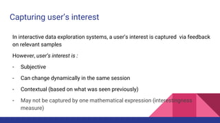 Capturing user’s interest
In interactive data exploration systems, a user’s interest is captured via feedback
on relevant samples
However, user’s interest is :
- Subjective
- Can change dynamically in the same session
- Contextual (based on what was seen previously)
- May not be captured by one mathematical expression (interestingness
measure)
 