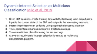 Dynamic Interest Selection as Multiclass
Classification Milo et al. 2019
1. Given EDA sessions, create training data with the following input-output pairs.
Input is the current state of the EDA and output is the interesting measure.
2. Interesting measure can be found using approach discussed just now.
3. Thus, each interestingness measure is treated as a class.
4. Train a multiclass classifier using the session logs
5. At every step, dynamic interest selection is treated as multiclass
classification problem.
 