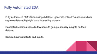 Fully Automated EDA
Fully Automated EDA: Given an input dataset, generate entire EDA session which
captures dataset highlights and interesting aspects.
Generated sessions should allow users to gain preliminary insights on their
dataset.
Reduced manual efforts and inputs.
 