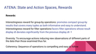 ATENA: State and Action Spaces, Rewards
Rewards:
Interestingness reward for group-by operations: promotes compact group-by
results that covers many tuples as both informative and easy to understand.
Interestingness reward for filter operations:favors filter operations whose result
display dt deviates significantly from the previous display dt−1
Diversity: To encourage actions inducing new observations of different parts of
the data than those examined thus far.
Coherency: Sequence of operations is compelling and easy to follow
 