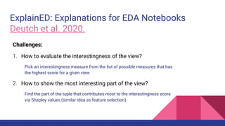 ExplainED: Explanations for EDA Notebooks
Deutch et al. 2020.
Challenges:
1. How to evaluate the interestingness of the view?
Pick an interestingness measure from the list of possible measures that has
the highest score for a given view
2. How to show the most interesting part of the view?
Find the part of the tuple that contributes most to the interestingness score
via Shapley values (similar idea as feature selection)
 