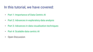 In this tutorial, we have covered:
• Part 1: Importance of Data Centric AI
• Part 2: Advances in exploratory data analysis
• Part 3: Advances in data visualization techniques
• Part 4: Scalable data centric AI
• Open Discussion
 