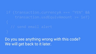 if (transaction.currencyA === ‘YEN’ &&
transaction.usdEquivAmount >= 1e7)
{
// send email alert
}
Do you see anything wrong with this code?
We will get back to it later.
 