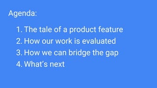 Agenda:
1. The tale of a product feature
2. How our work is evaluated
3. How we can bridge the gap
4. What’s next
 