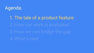 Agenda:
1. The tale of a product feature
2. How our work is evaluated
3. How we can bridge the gap
4. What’s next
 