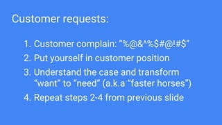 Customer requests:
1. Customer complain: “%@&^%$#@!#$”
2. Put yourself in customer position
3. Understand the case and transform
“want” to “need” (a.k.a “faster horses”)
4. Repeat steps 2-4 from previous slide
 