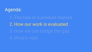Agenda:
1. The tale of a product feature
2. How our work is evaluated
3. How we can bridge the gap
4. What’s next
 