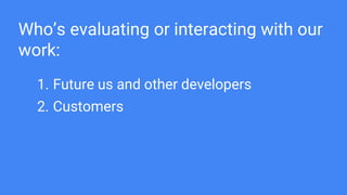 Who’s evaluating or interacting with our
work:
1. Future us and other developers
2. Customers
 