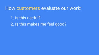 How customers evaluate our work:
1. Is this useful?
2. Is this makes me feel good?
 
