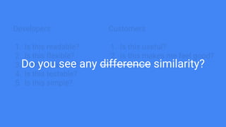 Developers
1. Is this readable?
2. Is this flexible?
3. Is this scalable?
4. Is this testable?
5. Is this simple?
Customers
1. Is this useful?
2. Is this makes me feel good?
Do you see any difference similarity?
 